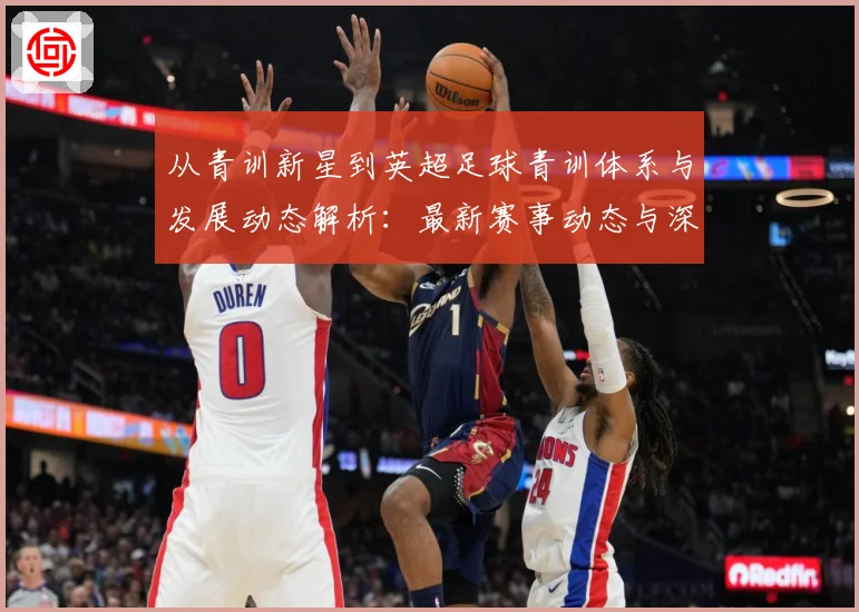 从青训新星到英超足球青训体系与发展动态解析：最新赛事动态与深度分析