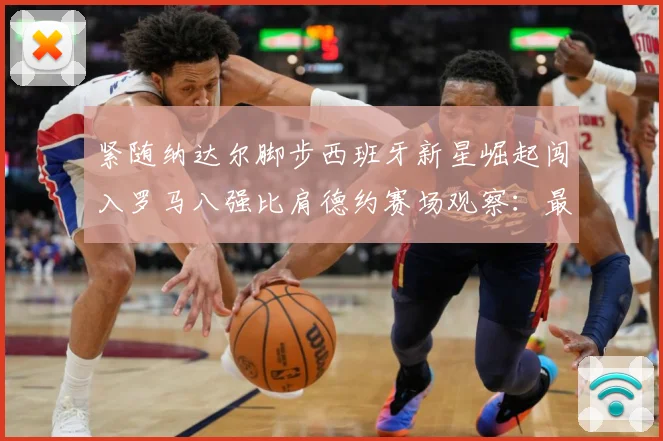 紧随纳达尔脚步西班牙新星崛起闯入罗马八强比肩德约赛场观察：最新赛事动态与深度分析
