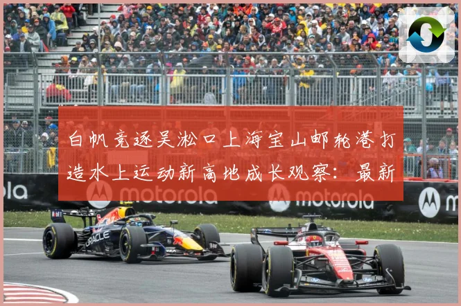 白帆竞逐吴淞口上海宝山邮轮港打造水上运动新高地成长观察：最新赛事动态与深度分析