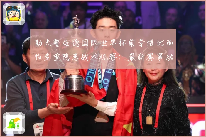 勒夫警告德国队世界杯前景堪忧面临多重隐患战术观察：最新赛事动态与深度分析