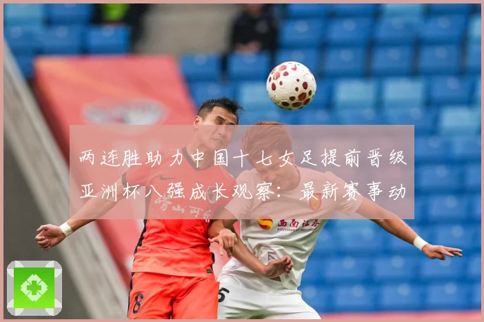 两连胜助力中国十七女足提前晋级亚洲杯八强成长观察：最新赛事动态与深度分析