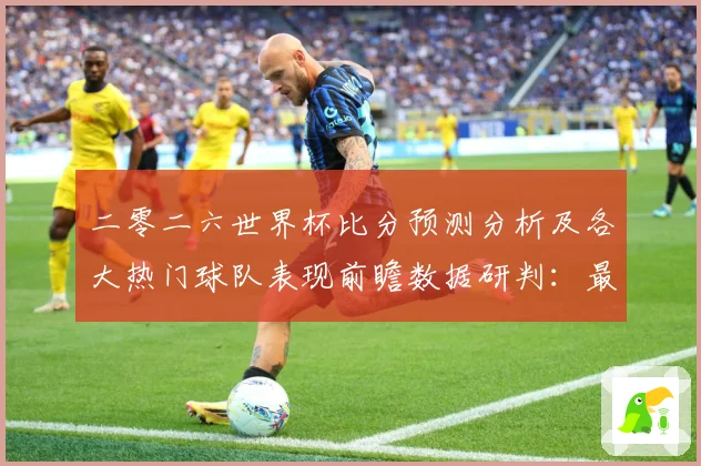 二零二六世界杯比分预测分析及各大热门球队表现前瞻数据研判：最新赛事动态与深度分析