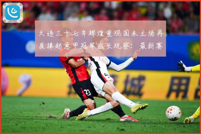 久违三十七年辉煌重现国米主场再度捧起意甲冠军成长观察：最新赛事动态与深度分析