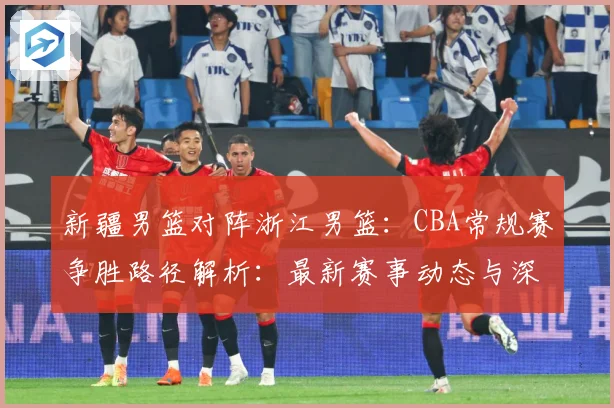 新疆男篮对阵浙江男篮：CBA常规赛争胜路径解析：最新赛事动态与深度分析