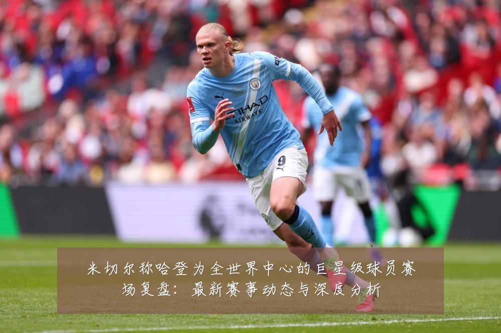 米切尔称哈登为全世界中心的巨星级球员赛场复盘:最新赛事动态与深度分析